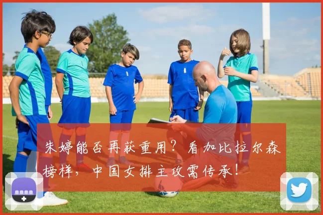 朱婷能否再获重用？看加比拉尔森榜样，中国女排主攻需传承！