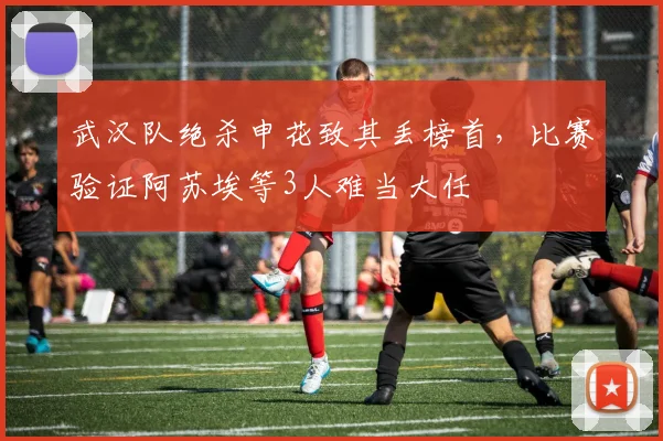 武汉队绝杀申花致其丢榜首，比赛验证阿苏埃等3人难当大任