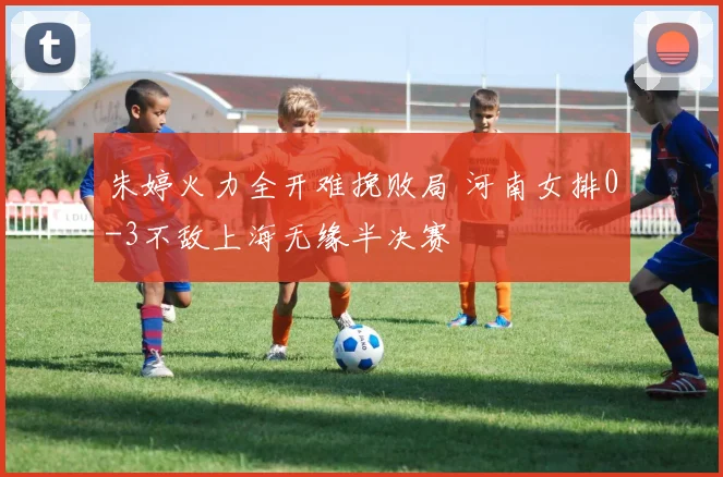 朱婷火力全开难挽败局 河南女排0-3不敌上海无缘半决赛