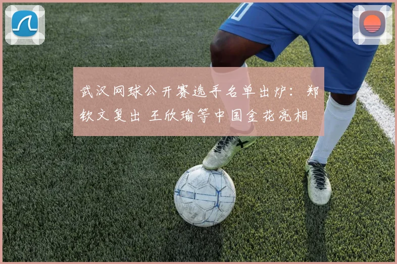 武汉网球公开赛选手名单出炉：郑钦文复出 王欣瑜等中国金花亮相